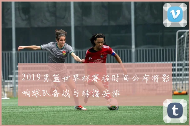 2019男篮世界杯赛程时间公布将影响球队备战与转播安排