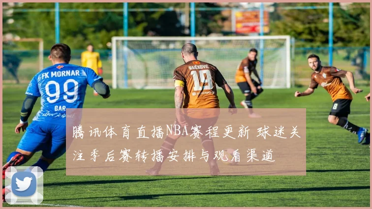 腾讯体育直播NBA赛程更新 球迷关注季后赛转播安排与观看渠道
