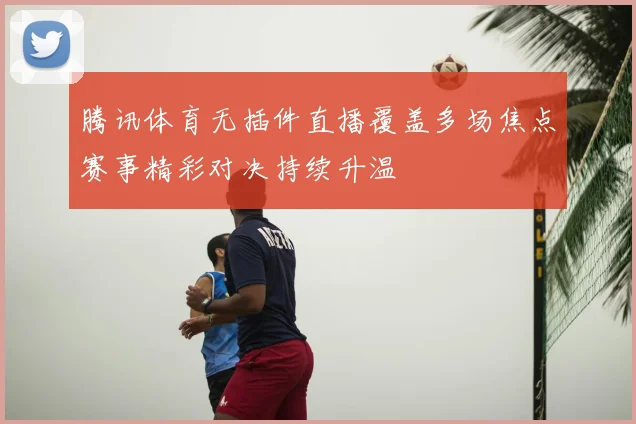 腾讯体育无插件直播覆盖多场焦点赛事精彩对决持续升温