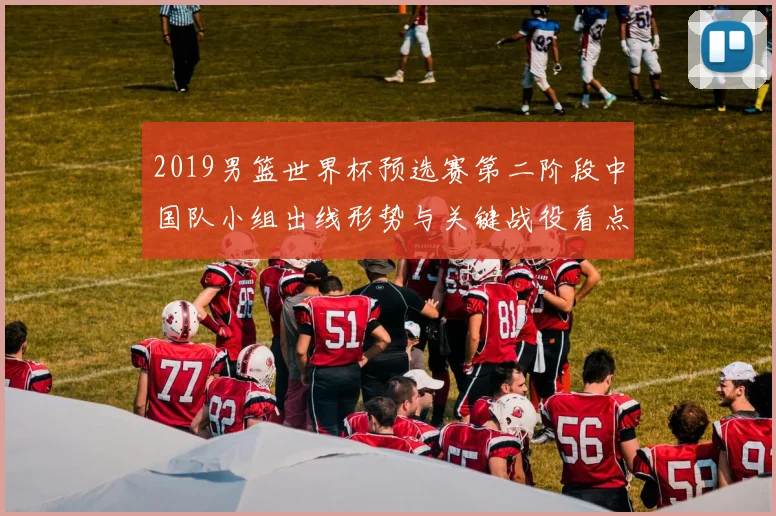 2019男篮世界杯预选赛第二阶段中国队小组出线形势与关键战役看点