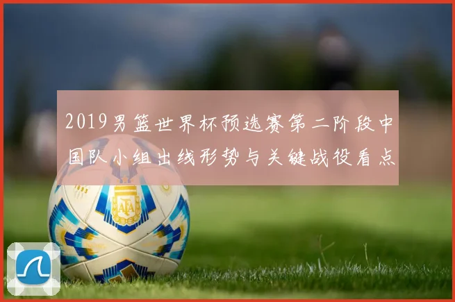 2019男篮世界杯预选赛第二阶段中国队小组出线形势与关键战役看点