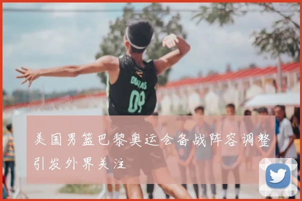 美国男篮巴黎奥运会备战阵容调整引发外界关注