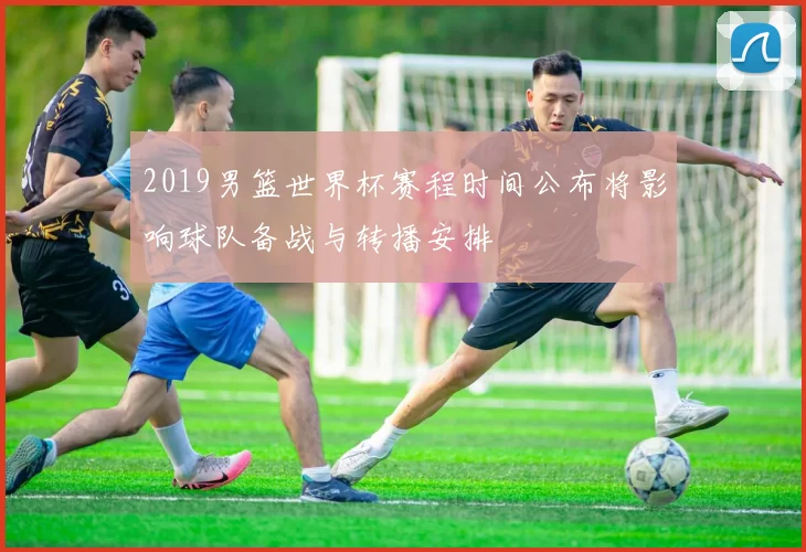2019男篮世界杯赛程时间公布将影响球队备战与转播安排