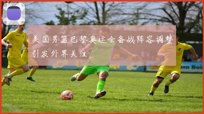 美国男篮巴黎奥运会备战阵容调整引发外界关注