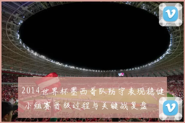 2014世界杯墨西哥队防守表现稳健 小组赛晋级过程与关键战复盘