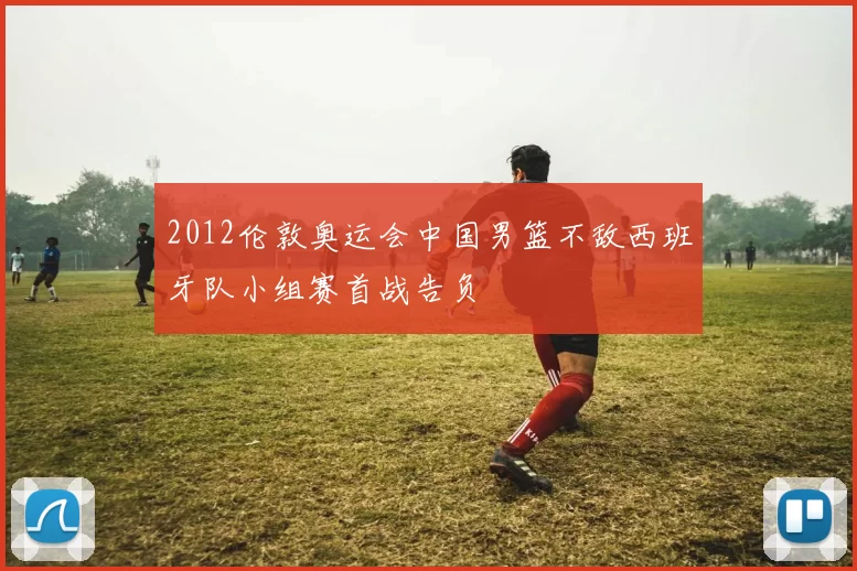 2012伦敦奥运会中国男篮不敌西班牙队小组赛首战告负
