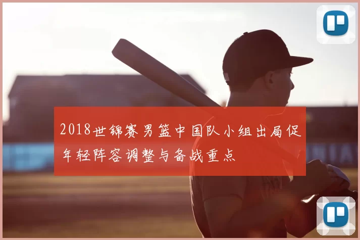 2018世锦赛男篮中国队小组出局促年轻阵容调整与备战重点