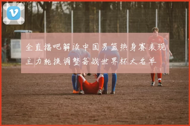 全直播吧解读中国男篮热身赛表现主力轮换调整备战世界杯大名单