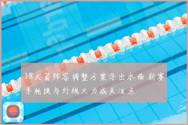 18火箭阵容调整方案浮出水面 新赛季轮换与外线火力成关注点