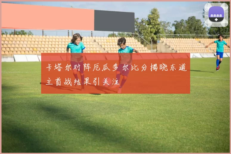 卡塔尔对阵厄瓜多尔比分揭晓东道主首战结果引关注