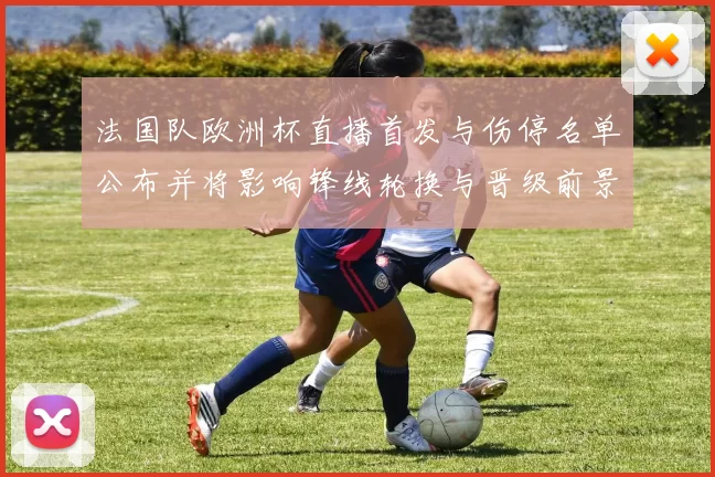 法国队欧洲杯直播首发与伤停名单公布并将影响锋线轮换与晋级前景
