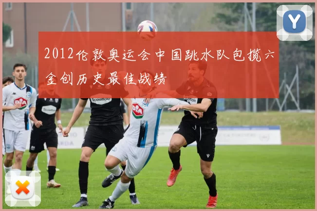 2012伦敦奥运会中国跳水队包揽六金创历史最佳战绩