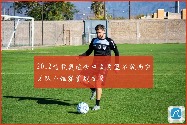 2012伦敦奥运会中国男篮不敌西班牙队小组赛首战告负
