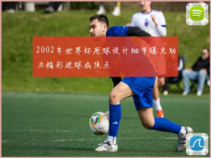 2002年世界杯用球设计细节曝光助力精彩进球成焦点