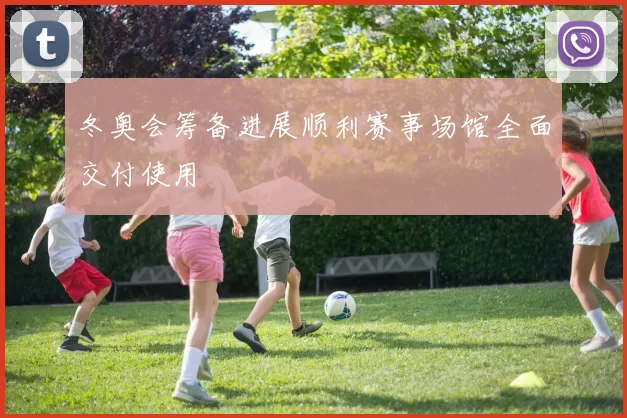 冬奥会筹备进展顺利赛事场馆全面交付使用