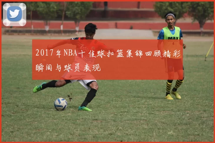 2017年NBA十佳球扣篮集锦回顾精彩瞬间与球员表现