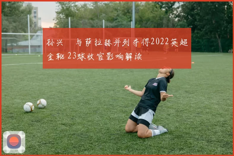 孙兴慜与萨拉赫并列夺得2022英超金靴 23球收官影响解读