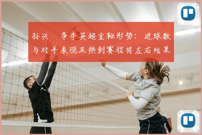 孙兴慜争夺英超金靴形势：进球数与对手表现及热刺赛程将左右结果