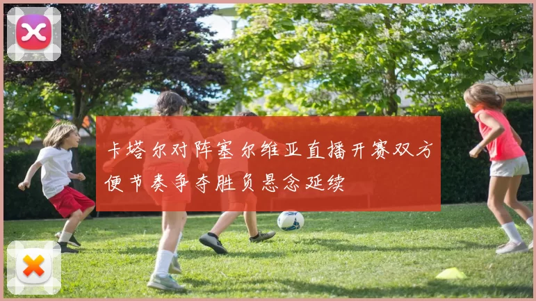卡塔尔对阵塞尔维亚直播开赛双方便节奏争夺胜负悬念延续