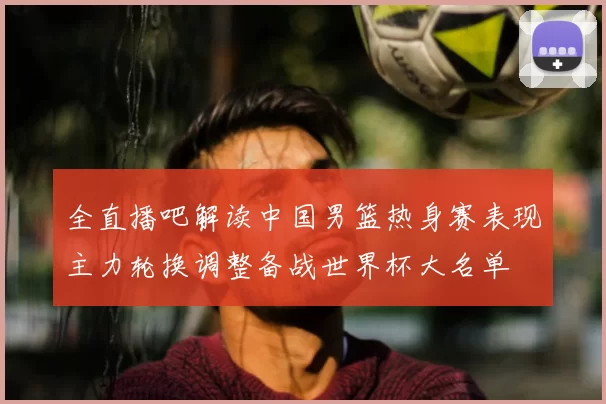 全直播吧解读中国男篮热身赛表现主力轮换调整备战世界杯大名单