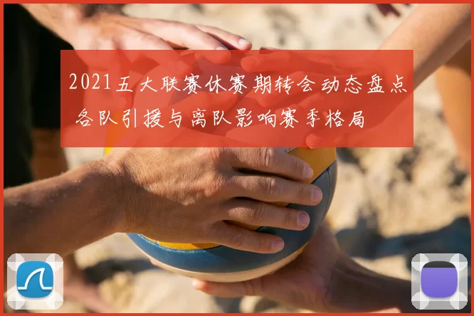 2021五大联赛休赛期转会动态盘点 各队引援与离队影响赛季格局