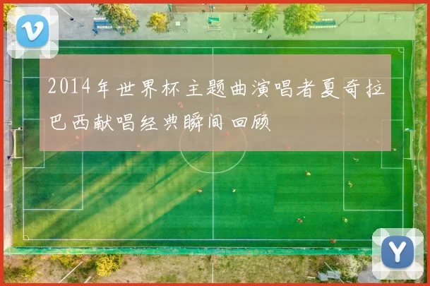 2014年世界杯主题曲演唱者夏奇拉巴西献唱经典瞬间回顾