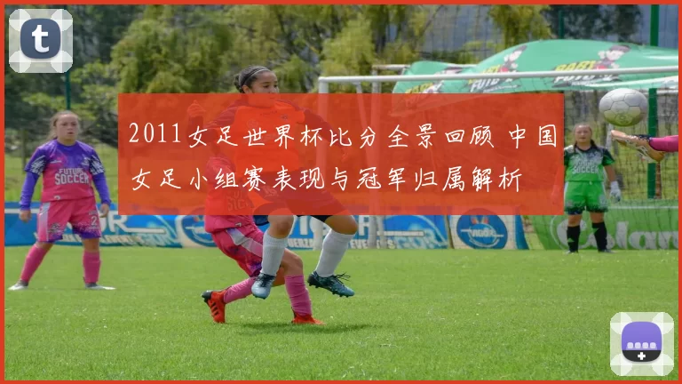 2011女足世界杯比分全景回顾 中国女足小组赛表现与冠军归属解析