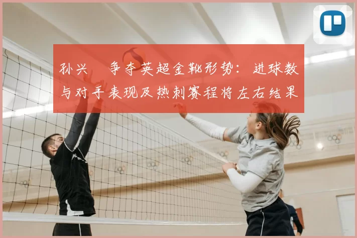 孙兴慜争夺英超金靴形势：进球数与对手表现及热刺赛程将左右结果