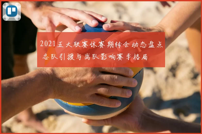 2021五大联赛休赛期转会动态盘点 各队引援与离队影响赛季格局