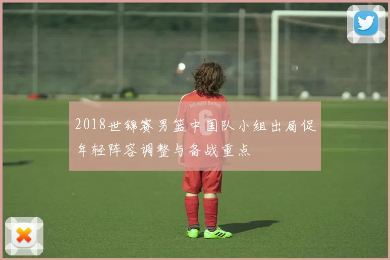 2018世锦赛男篮中国队小组出局促年轻阵容调整与备战重点