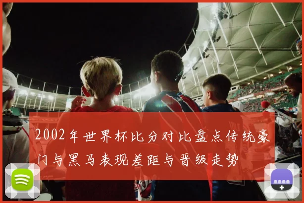 2002年世界杯比分对比盘点传统豪门与黑马表现差距与晋级走势